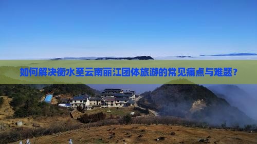如何解决衡水至云南丽江团体旅游的常见痛点与难题？
