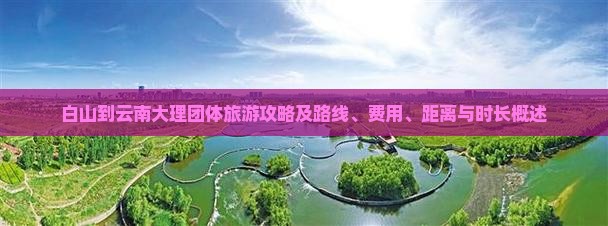 白山到云南大理团体旅游攻略及路线、费用、距离与时长概述