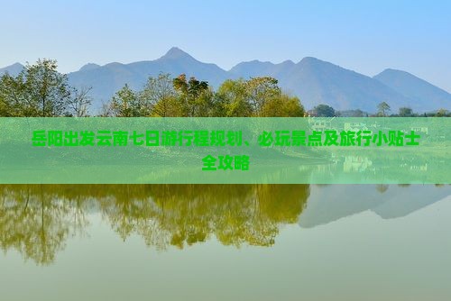 岳阳出发云南七日游行程规划、必玩景点及旅行小贴士全攻略