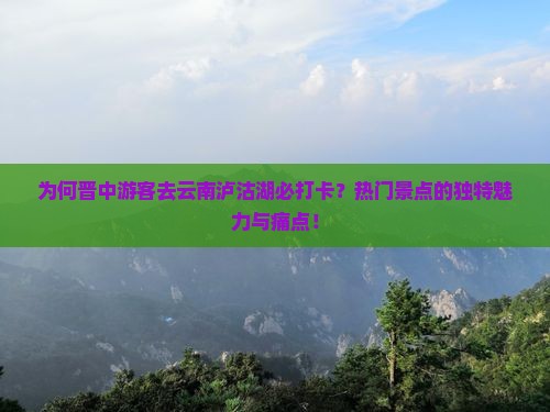 为何晋中游客去云南泸沽湖必打卡？热门景点的独特魅力与痛点！