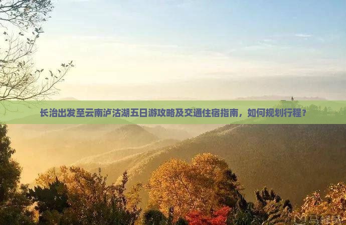 长治出发至云南泸沽湖五日游攻略及交通住宿指南，如何规划行程？