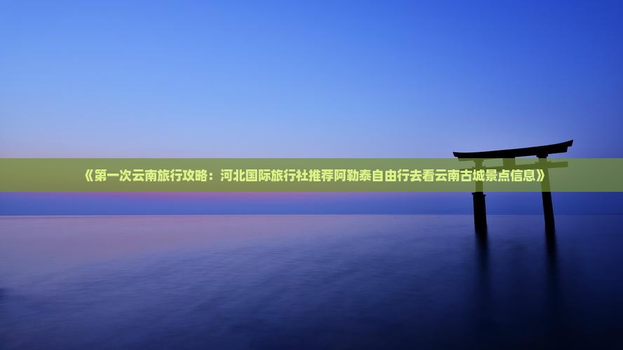 《第一次云南旅行攻略：河北国际旅行社推荐阿勒泰自由行去看云南古城景点信息》