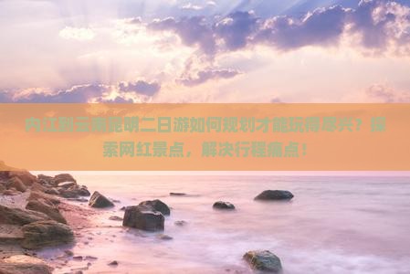 内江到云南昆明二日游如何规划才能玩得尽兴？探索网红景点，解决行程痛点！