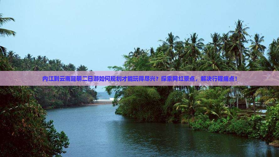 内江到云南昆明二日游如何规划才能玩得尽兴？探索网红景点，解决行程痛点！