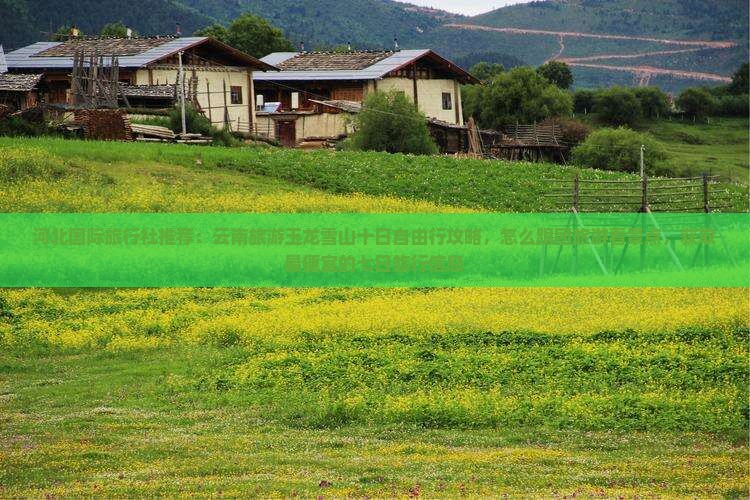 河北国际旅行社推荐：云南旅游玉龙雪山十日自由行攻略，怎么跟团旅游看景点，获取最便宜的七日旅行信息
