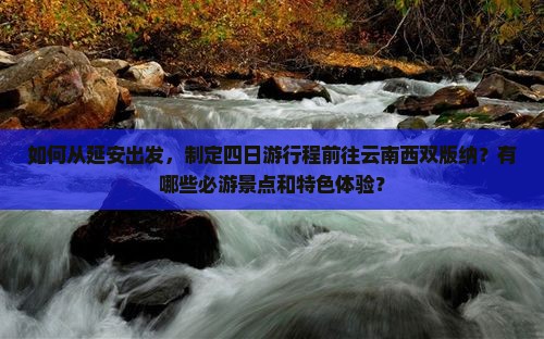 如何从延安出发，制定四日游行程前往云南西双版纳？有哪些必游景点和特色体验？