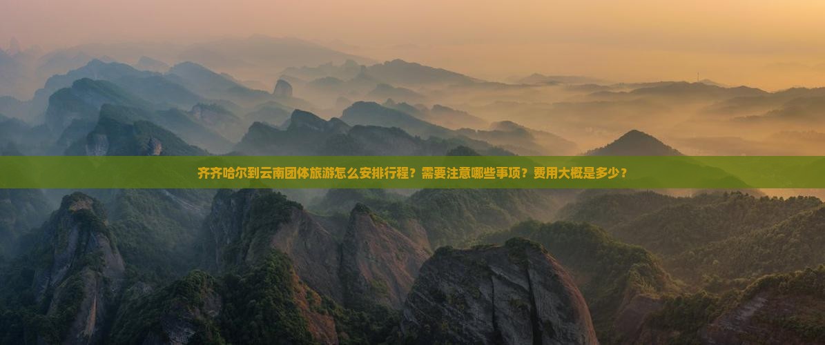齐齐哈尔到云南团体旅游怎么安排行程？需要注意哪些事项？费用大概是多少？