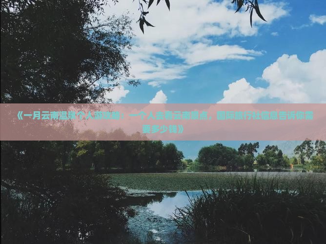 《一月云南温泉个人游攻略：一个人去看云南景点，国际旅行社信息告诉你需要多少钱》