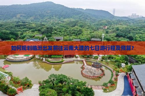 如何规划临汾出发前往云南大理的七日游行程及预算？