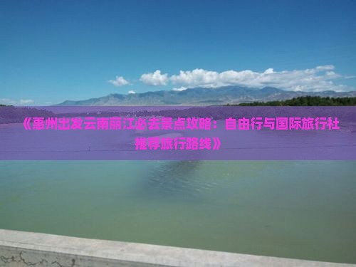 《惠州出发云南丽江必去景点攻略：自由行与国际旅行社推荐旅行路线》