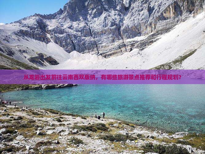 从龙岩出发前往云南西双版纳，有哪些旅游景点推荐和行程规划？
