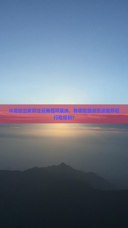 从龙岩出发前往云南西双版纳，有哪些旅游景点推荐和行程规划？