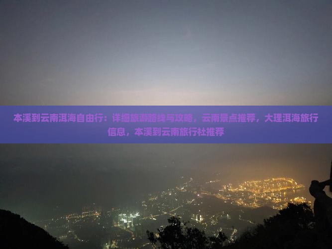 本溪到云南洱海自由行：详细旅游路线与攻略，云南景点推荐，大理洱海旅行信息，本溪到云南旅行社推荐