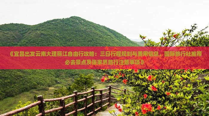 《宜昌出发云南大理丽江自由行攻略：三日行程规划与费用信息，国际旅行社推荐必去景点及张家界旅行注意事项》