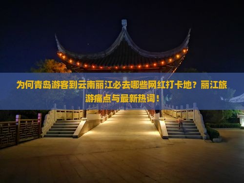 为何青岛游客到云南丽江必去哪些网红打卡地？丽江旅游痛点与最新热词！