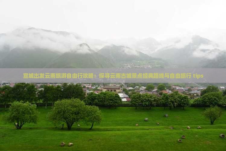 宣城出发云南旅游自由行攻略：探寻云南古城景点经典路线与自由旅行 tips