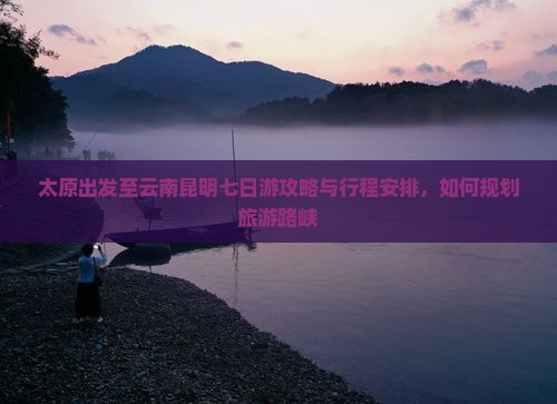太原出发至云南昆明七日游攻略与行程安排，如何规划旅游路峡
