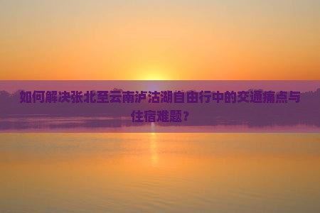 如何解决张北至云南泸沽湖自由行中的交通痛点与住宿难题？