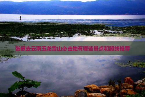 张掖去云南玉龙雪山必去地有哪些景点和路线推荐