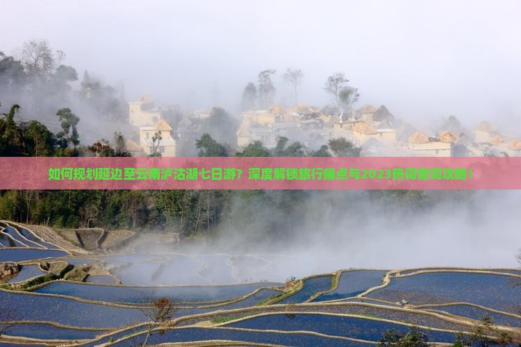 如何规划延边至云南泸沽湖七日游？深度解锁旅行痛点与2023热词新词攻略！