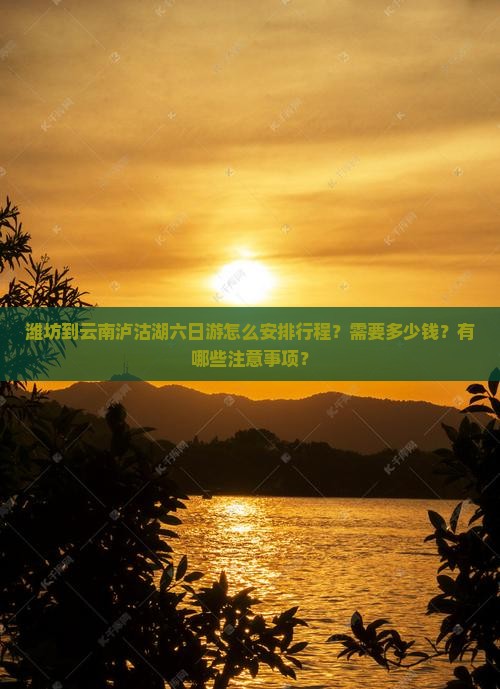 潍坊到云南泸沽湖六日游怎么安排行程？需要多少钱？有哪些注意事项？
