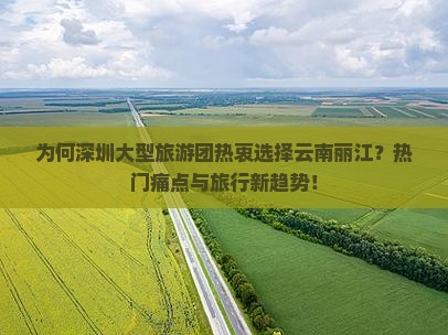 为何深圳大型旅游团热衷选择云南丽江？热门痛点与旅行新趋势！