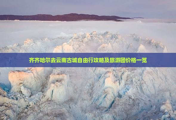 齐齐哈尔去云南古城自由行攻略及旅游团价格一览