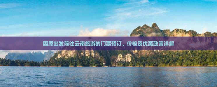 固原出发前往云南旅游的门票预订、价格及优惠政策详解