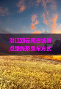 潜江到云南古城景点路线及乘车方式，潜江到云南旅游攻略，潜江到云南多少公里，潜江到云南动车时刻表