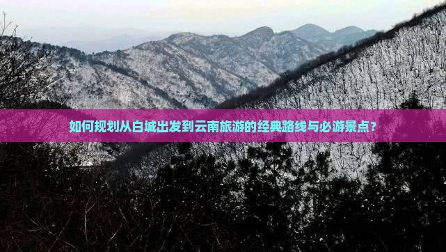 如何规划从白城出发到云南旅游的经典路线与必游景点？
