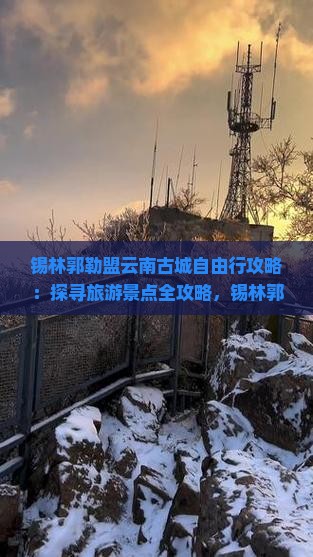 锡林郭勒盟云南古城自由行攻略：探寻旅游景点全攻略，锡林郭勒盟之旅新体验