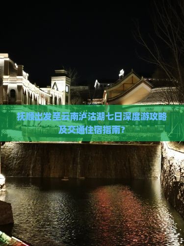 抚顺出发至云南泸沽湖七日深度游攻略及交通住宿指南？