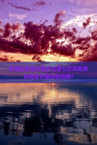 抚顺出发至云南泸沽湖七日深度游攻略及交通住宿指南？