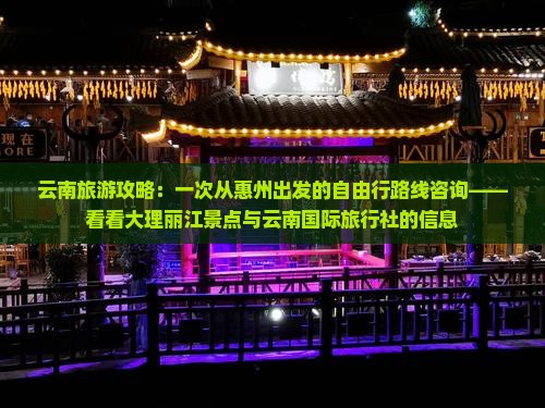 云南旅游攻略：一次从惠州出发的自由行路线咨询——看看大理丽江景点与云南国际旅行社的信息