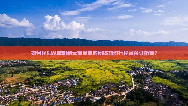 如何规划从咸阳到云南昆明的团体旅游行程及预订指南？