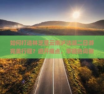 如何打造林芝至云南泸沽湖二日游完美行程？避开痛点，掌握热词新词攻略！