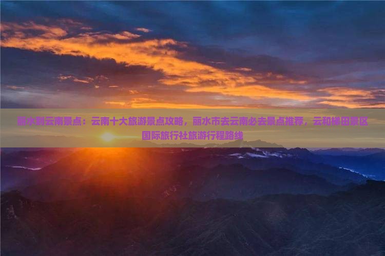 丽水到云南景点：云南十大旅游景点攻略，丽水市去云南必去景点推荐，云和梯田景区国际旅行社旅游行程路线