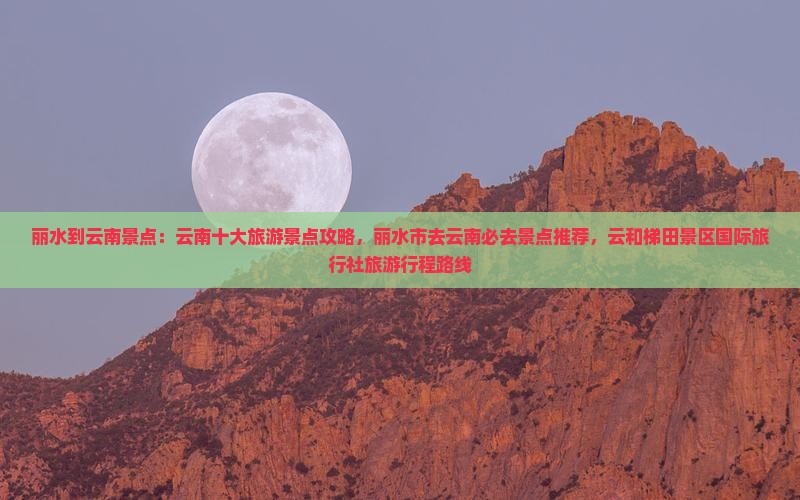 丽水到云南景点：云南十大旅游景点攻略，丽水市去云南必去景点推荐，云和梯田景区国际旅行社旅游行程路线
