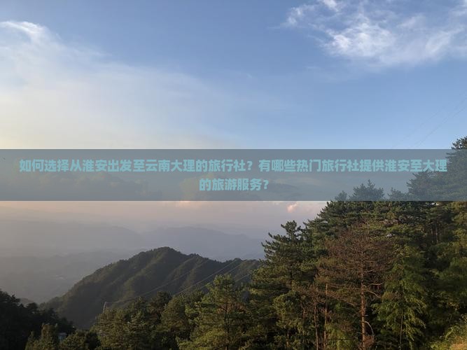 如何选择从淮安出发至云南大理的旅行社？有哪些热门旅行社提供淮安至大理的旅游服务？