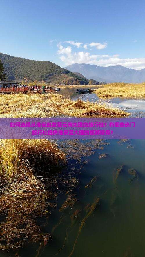 如何选择从淮安出发至云南大理的旅行社？有哪些热门旅行社提供淮安至大理的旅游服务？