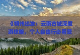 《朔州出发：云南古城深度游攻略，个人自由行必看景点路线》