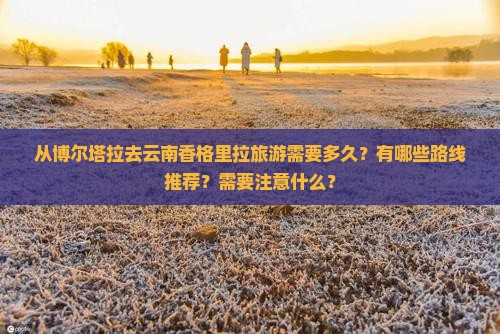从博尔塔拉去云南香格里拉旅游需要多久？有哪些路线推荐？需要注意什么？