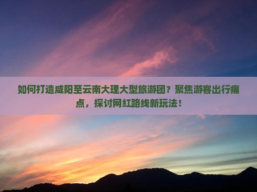 如何打造咸阳至云南大理大型旅游团？聚焦游客出行痛点，探讨网红路线新玩法！