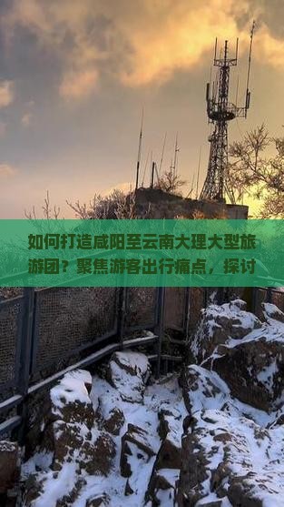 如何打造咸阳至云南大理大型旅游团？聚焦游客出行痛点，探讨网红路线新玩法！