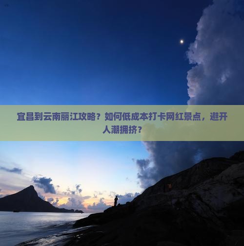 宜昌到云南丽江攻略？如何低成本打卡网红景点，避开人潮拥挤？