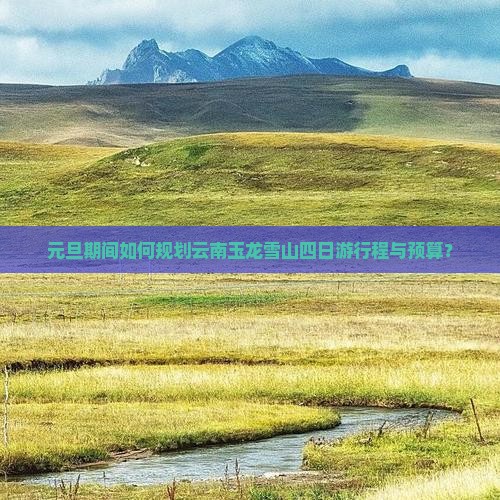 元旦期间如何规划云南玉龙雪山四日游行程与预算？