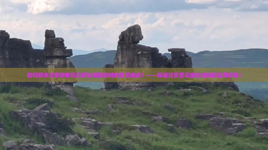 如何解决迁安游客在云南古城旅游时的常见痛点？——探秘迁安至云南古城的超实用攻略！
