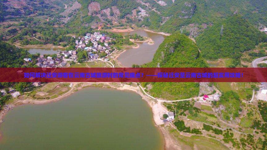 如何解决迁安游客在云南古城旅游时的常见痛点？——探秘迁安至云南古城的超实用攻略！