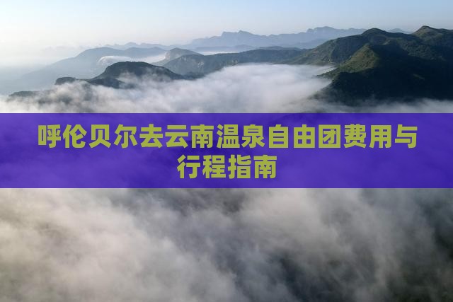 呼伦贝尔去云南温泉自由团费用与行程指南