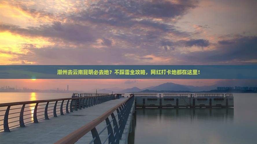 潮州去云南昆明必去地？不踩雷全攻略，网红打卡地都在这里！